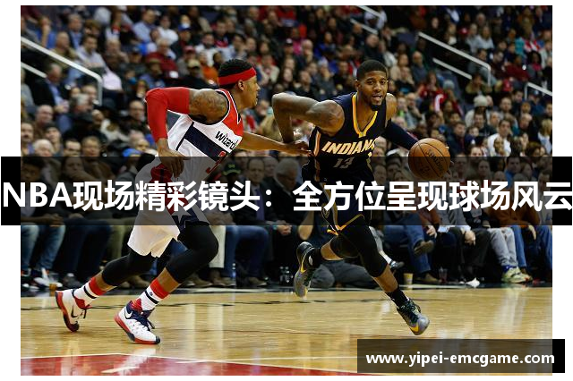 NBA现场精彩镜头：全方位呈现球场风云