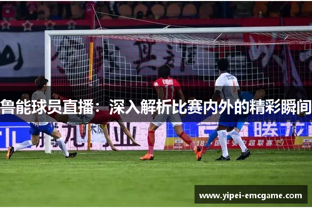 鲁能球员直播：深入解析比赛内外的精彩瞬间
