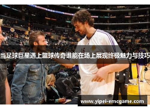 当足球巨星遇上篮球传奇谁能在场上展现终极魅力与技巧