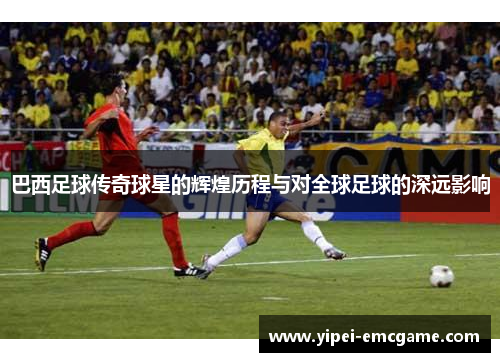 巴西足球传奇球星的辉煌历程与对全球足球的深远影响
