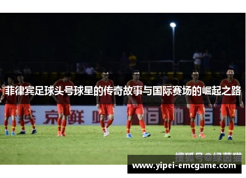 菲律宾足球头号球星的传奇故事与国际赛场的崛起之路