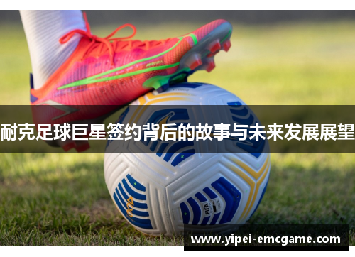 耐克足球巨星签约背后的故事与未来发展展望