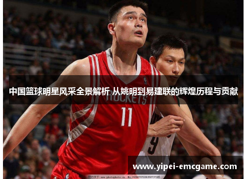 中国篮球明星风采全景解析 从姚明到易建联的辉煌历程与贡献