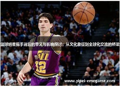 篮球明星摇手背后的意义与影响探讨：从文化象征到全球化交流的桥梁