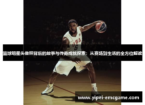 篮球明星头像照背后的故事与传奇成就探索：从赛场到生活的全方位解读