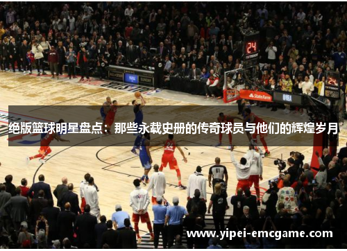 绝版篮球明星盘点：那些永载史册的传奇球员与他们的辉煌岁月